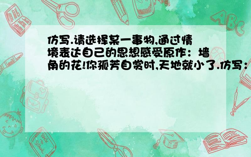 仿写.请选择某一事物,通过情境表达自己的思想感受原作：墙角的花!你孤芳自赏时,天地就小了.仿写：______ ______ ______