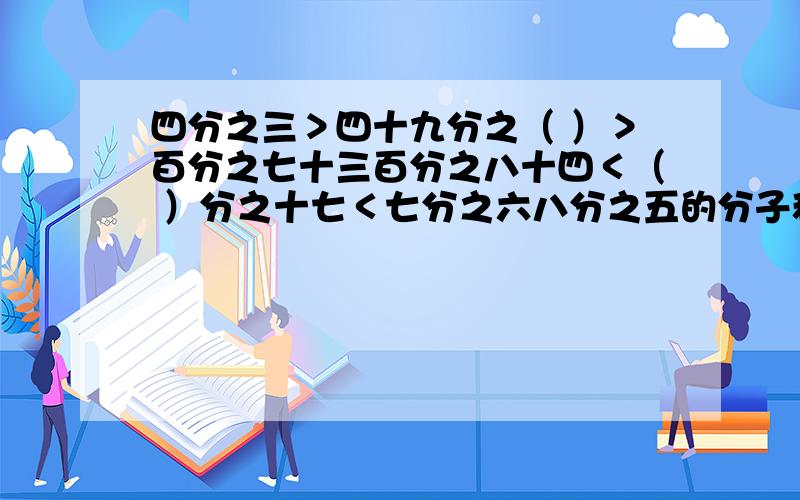 四分之三＞四十九分之（ ）＞百分之七十三百分之八十四＜（ ）分之十七＜七分之六八分之五的分子和分母同时加上一个什么数就变成了百分之七十五?已知A×120％＝四分之三×B＝C÷0.15＝D÷