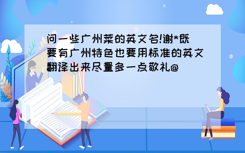 问一些广州菜的英文名!谢*既要有广州特色也要用标准的英文翻译出来尽量多一点敬礼@