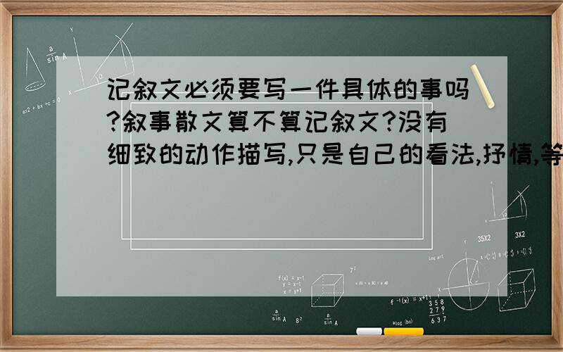 记叙文必须要写一件具体的事吗?叙事散文算不算记叙文?没有细致的动作描写,只是自己的看法,抒情,等一系列描写事情算记叙文吗?我需要简明一点的解释,最好是大白话,不要专业语言