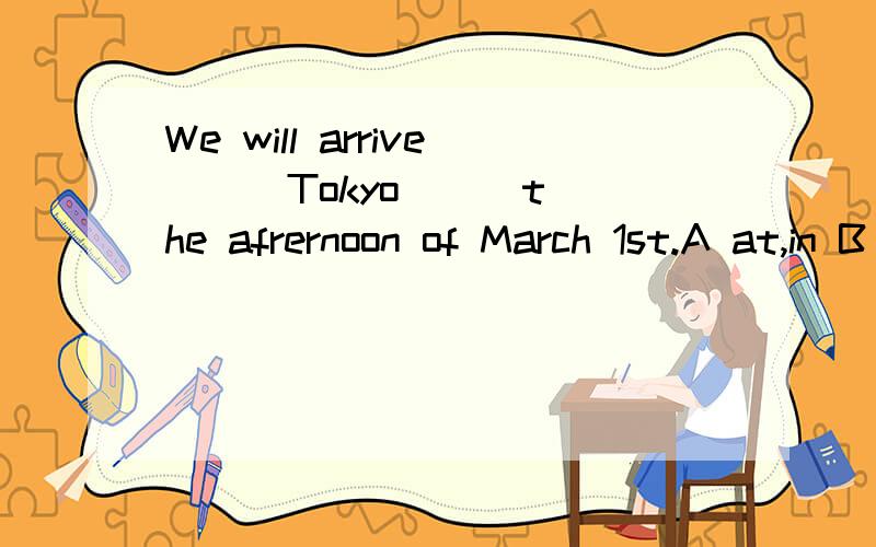 We will arrive __ Tokyo __ the afrernoon of March 1st.A at,in B in,on C in,in D at,at