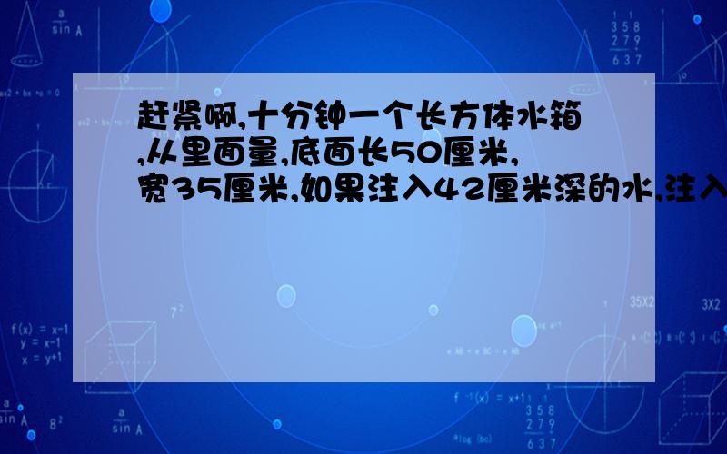 赶紧啊,十分钟一个长方体水箱,从里面量,底面长50厘米,宽35厘米,如果注入42厘米深的水,注入了多少升水?