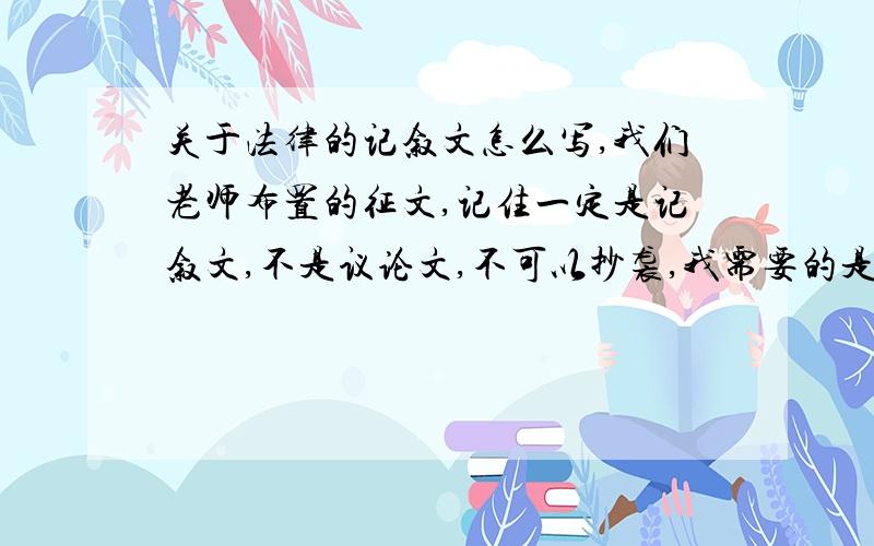 关于法律的记叙文怎么写,我们老师布置的征文,记住一定是记叙文,不是议论文,不可以抄袭,我需要的是写2000字的写法,不要给我文章