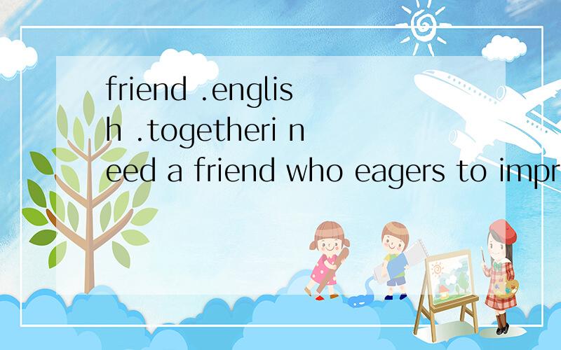 friend .english .togetheri need a friend who eagers to improve your oral english skills.i hope we can be friends and practice Enlish by weixin every day or some other time on the net ,if you have this dream ,please reply to me .welcome to my world .