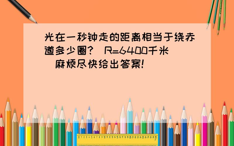 光在一秒钟走的距离相当于绕赤道多少圈?（R=6400千米）麻烦尽快给出答案!