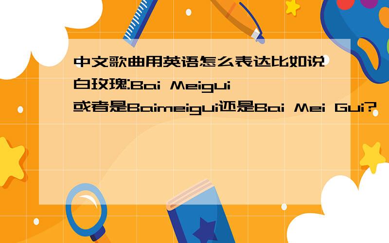 中文歌曲用英语怎么表达比如说白玫瑰:Bai Meigui或者是Baimeigui还是Bai Mei Gui?