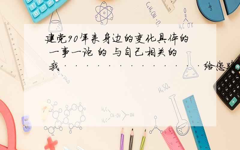 建党90年来身边的变化具体的 一事一论 的 与自己相关的 我·············给您跪下了 今天 27 号 号 7点前就要