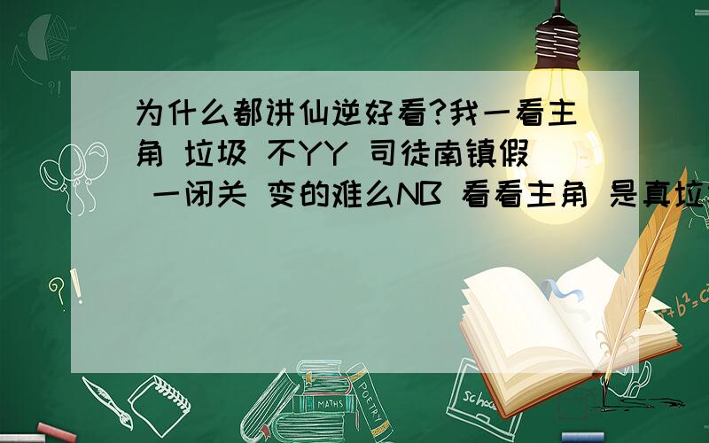 为什么都讲仙逆好看?我一看主角 垃圾 不YY 司徒南镇假 一闭关 变的难么NB 看看主角 是真垃圾 修炼这么苦 这么多生死 还没司徒南高 我觉的主角 就是个垃圾 而且 有人这个本书揭露了现实