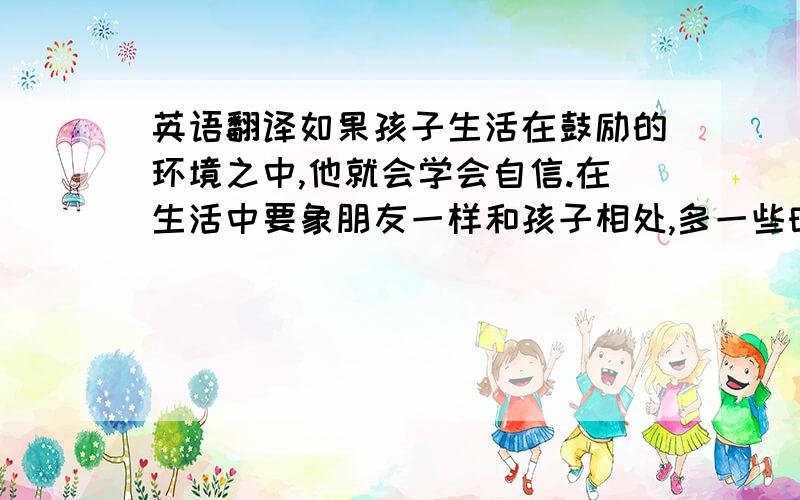 英语翻译如果孩子生活在鼓励的环境之中,他就会学会自信.在生活中要象朋友一样和孩子相处,多一些时间去和孩子沟通,融入到孩子的世界里,经常的和孩子一起玩耍,用朋友的角度去帮助孩子