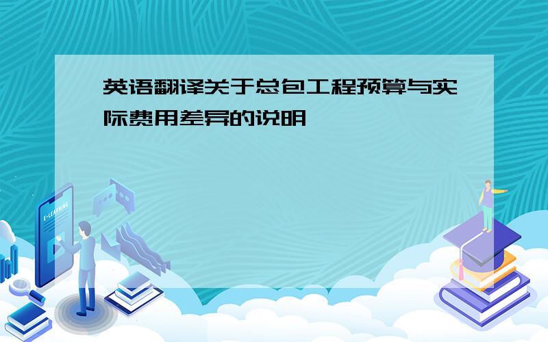 英语翻译关于总包工程预算与实际费用差异的说明