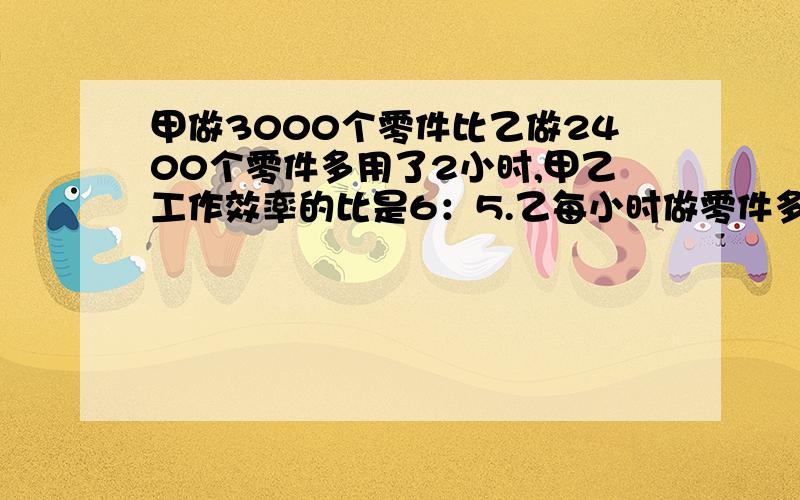 甲做3000个零件比乙做2400个零件多用了2小时,甲乙工作效率的比是6：5.乙每小时做零件多少个?