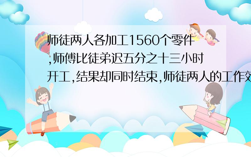 师徒两人各加工1560个零件,师傅比徒弟迟五分之十三小时开工,结果却同时结束,师徒两人的工作效率比是4:3师傅每小时加工几个零件?