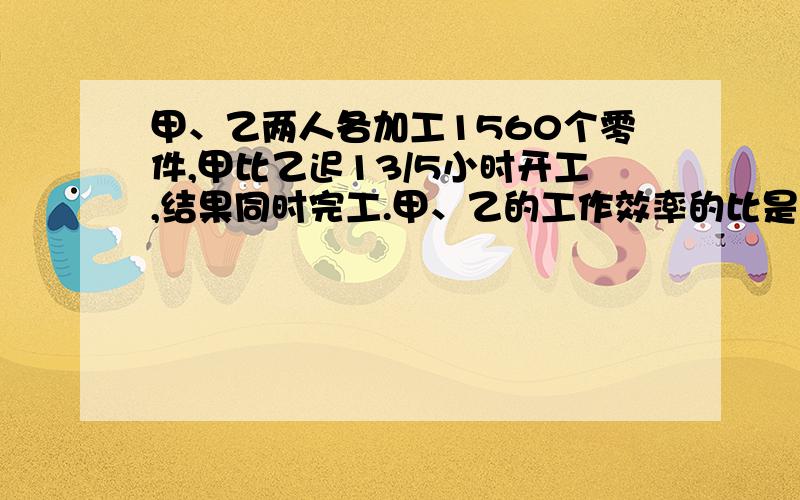 甲、乙两人各加工1560个零件,甲比乙迟13/5小时开工,结果同时完工.甲、乙的工作效率的比是4：3.甲每小时加工零件多少个?