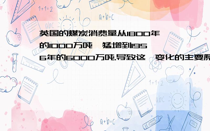 英国的煤炭消费量从1800年的1000万吨,猛增到1956年的6000万吨.导致这一变化的主要原因是A　蒸汽机的应用推广　　　　B铁路运输能力提高C　火力发电的需求增加　　　D煤炭出口贸易扩大