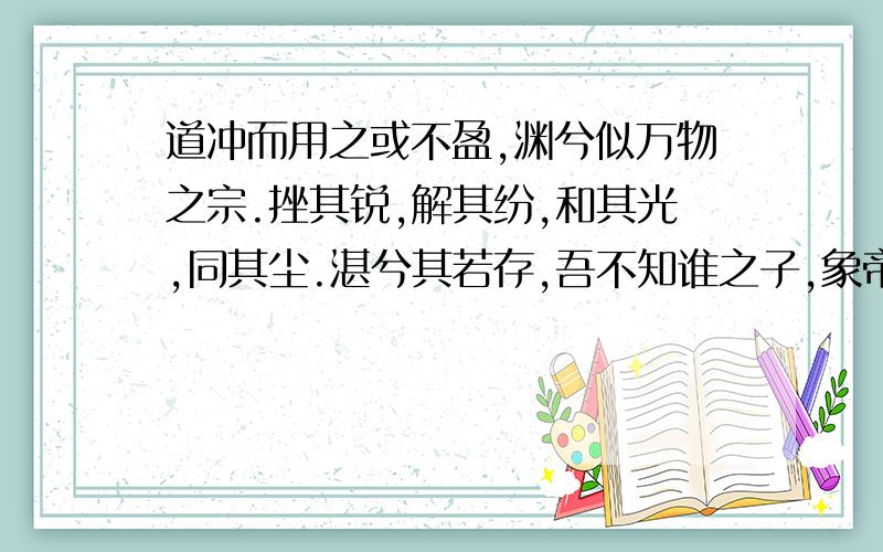 道冲而用之或不盈,渊兮似万物之宗.挫其锐,解其纷,和其光,同其尘.湛兮其若存,吾不知谁之子,象帝之先.补充一句：浑浑然于无极.静动然于万象更新.