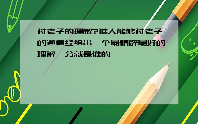 对老子的理解?谁人能够对老子的道德经给出一个最精辟最好的理解,分就是谁的