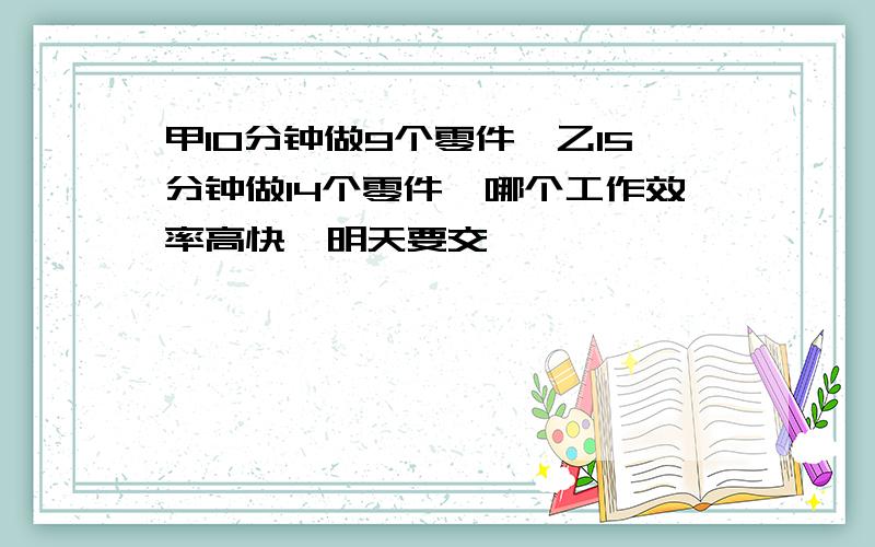 甲10分钟做9个零件,乙15分钟做14个零件,哪个工作效率高快,明天要交