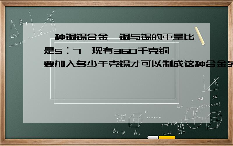 一种铜锡合金,铜与锡的重量比是5：7,现有360千克铜,要加入多少千克锡才可以制成这种合金列比例