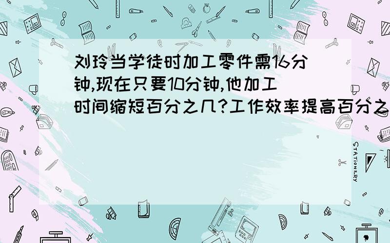 刘玲当学徒时加工零件需16分钟,现在只要10分钟,他加工时间缩短百分之几?工作效率提高百分之几?