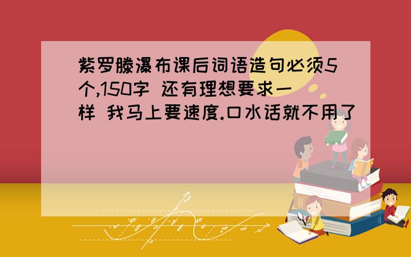 紫罗滕瀑布课后词语造句必须5个,150字 还有理想要求一样 我马上要速度.口水话就不用了