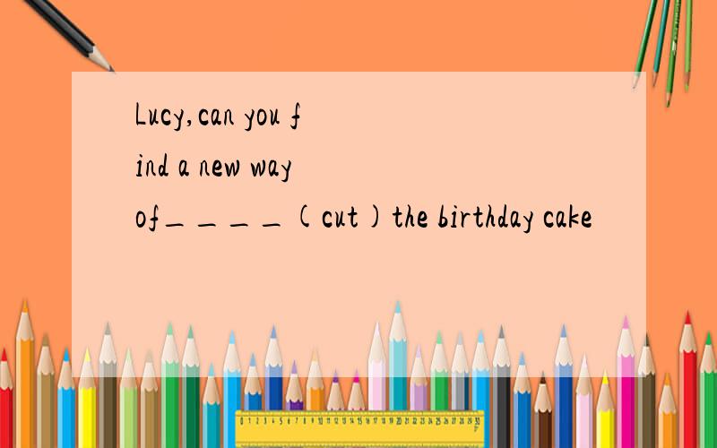 Lucy,can you find a new way of____(cut)the birthday cake