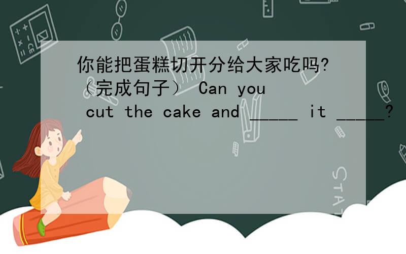 你能把蛋糕切开分给大家吃吗?（完成句子） Can you cut the cake and _____ it _____?