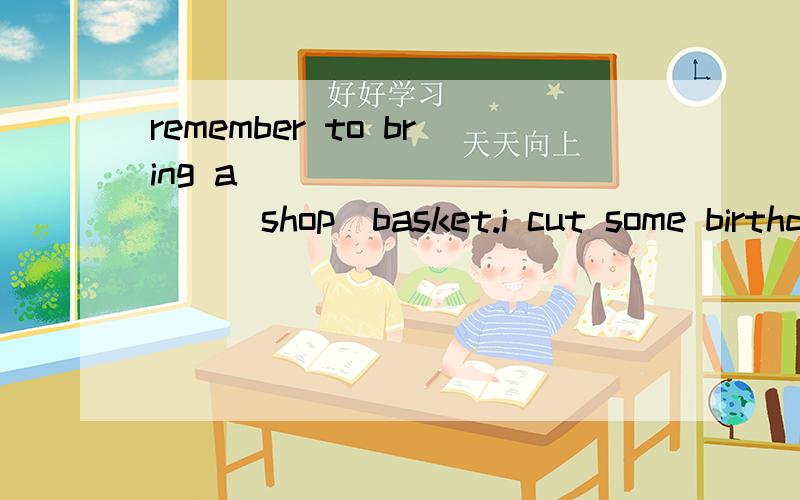 remember to bring a __________(shop)basket.i cut some birthday cake _______-(give)to my mothermay i have __________-cake i'm stil hungryl