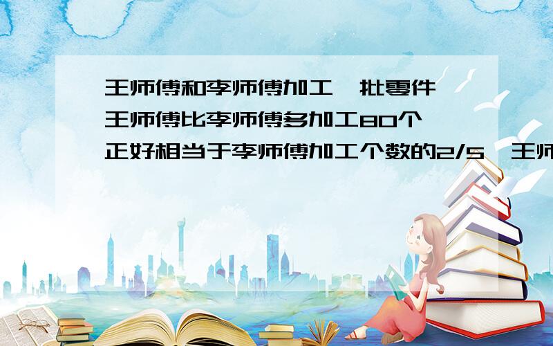 王师傅和李师傅加工一批零件,王师傅比李师傅多加工80个,正好相当于李师傅加工个数的2/5,王师傅加工了多王师傅加工了多少个零件?