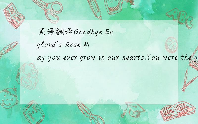 英语翻译Goodbye England's Rose May you ever grow in our hearts.You were the grace that placed itself Where lives were torn apart.You called out to our country,And you whispered to those in pain.Now you belong to heaven,And the stars spell out you