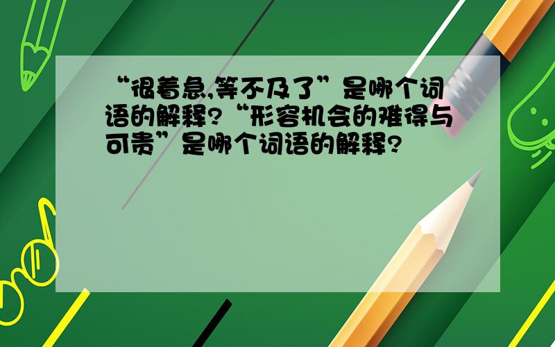 “很着急,等不及了”是哪个词语的解释?“形容机会的难得与可贵”是哪个词语的解释?