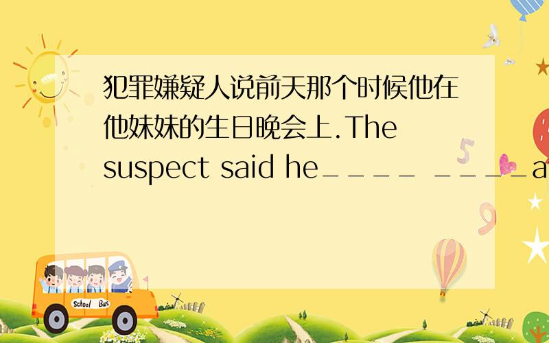 犯罪嫌疑人说前天那个时候他在他妹妹的生日晚会上.The suspect said he____ ____at his sister's brithd犯罪嫌疑人说前天那个时候他在他妹妹的生日晚会上.The suspect said he____ ____at his sister's brithday party__