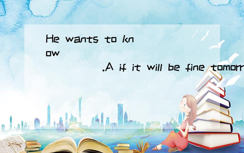 He wants to know_________________.A if it will be fine tomorrowB if it is fine tomorrowC when the train leaves