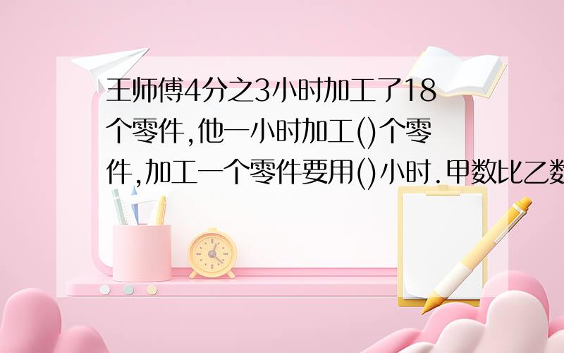 王师傅4分之3小时加工了18个零件,他一小时加工()个零件,加工一个零件要用()小时.甲数比乙数多4分之2,那么乙数比甲数多（） 小青买三本练习本用去1.5元,买练习本的总价和数量的比是（）,