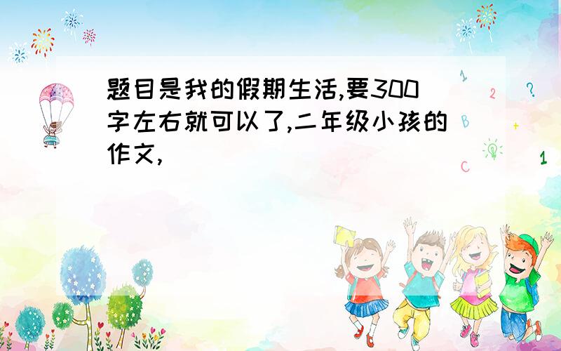 题目是我的假期生活,要300字左右就可以了,二年级小孩的作文,