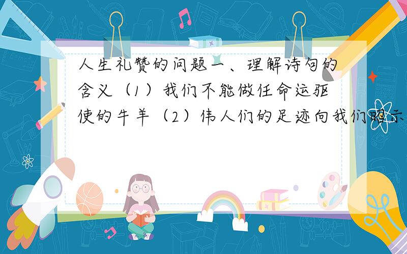 人生礼赞的问题一、理解诗句的含义（1）我们不能做任命运驱使的牛羊（2）伟人们的足迹向我们昭示,我们也能使自己一生变得高尚（3）在生命神圣的海洋的航程中,也许还会有别人搁浅、