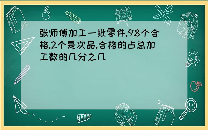 张师傅加工一批零件,98个合格,2个是次品.合格的占总加工数的几分之几