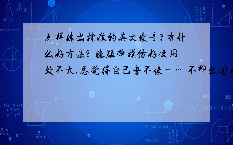 怎样练出标准的英文发音?有什么好方法? 听磁带模仿好像用处不大,总觉得自己学不像…… 不那么圆润,好像外国人学中文那么个腔～