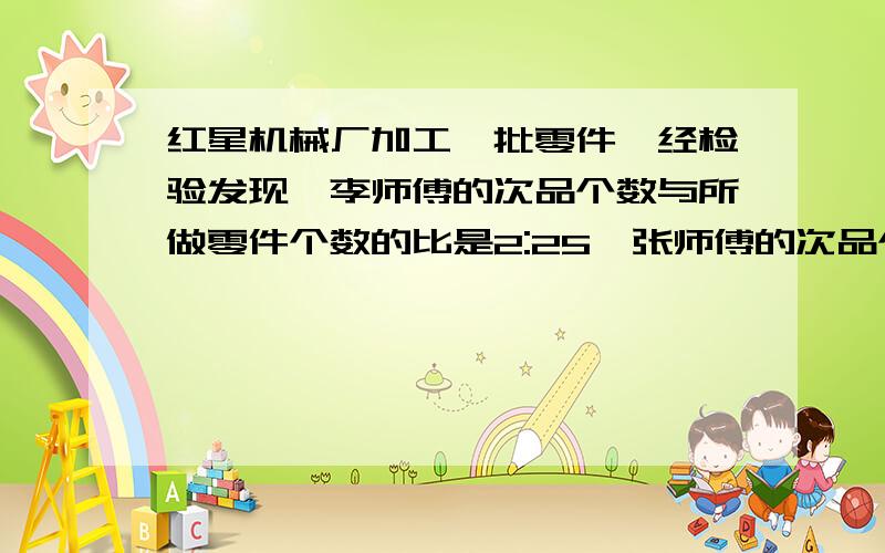 红星机械厂加工一批零件,经检验发现,李师傅的次品个数与所做零件个数的比是2:25,张师傅的次品个数与1:19他们的合格率各是多少?谁做得好?