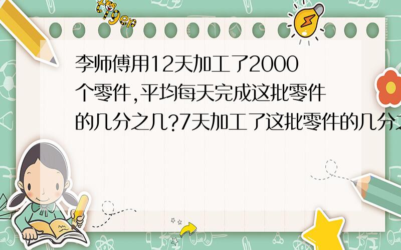 李师傅用12天加工了2000个零件,平均每天完成这批零件的几分之几?7天加工了这批零件的几分之几?