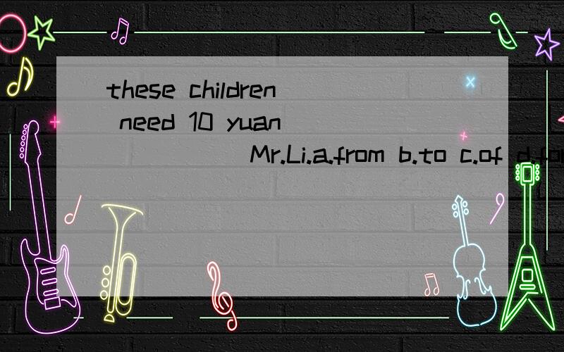 these children need 10 yuan _____ Mr.Li.a.from b.to c.of d.for