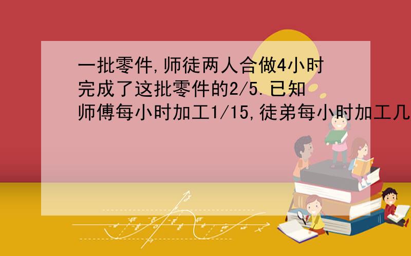 一批零件,师徒两人合做4小时完成了这批零件的2/5.已知师傅每小时加工1/15,徒弟每小时加工几分之几?