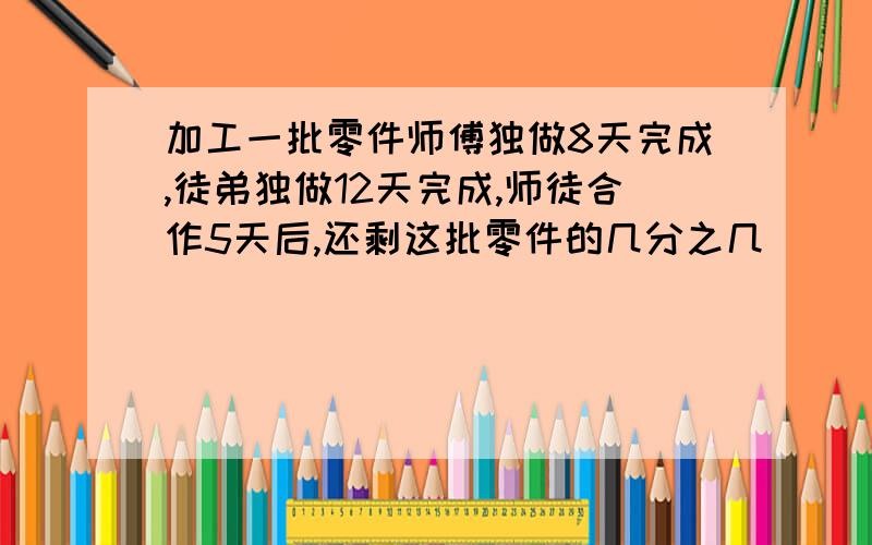 加工一批零件师傅独做8天完成,徒弟独做12天完成,师徒合作5天后,还剩这批零件的几分之几