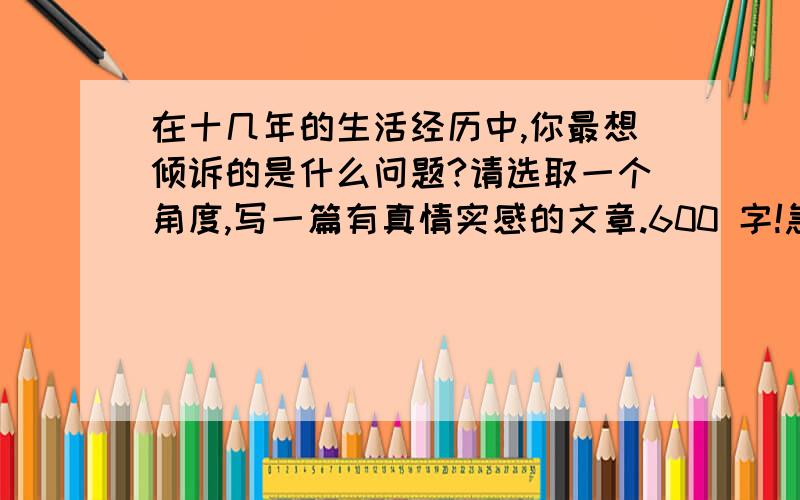 在十几年的生活经历中,你最想倾诉的是什么问题?请选取一个角度,写一篇有真情实感的文章.600 字!急!