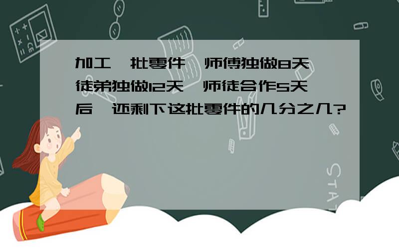 加工一批零件,师傅独做8天,徒弟独做12天,师徒合作5天后,还剩下这批零件的几分之几?