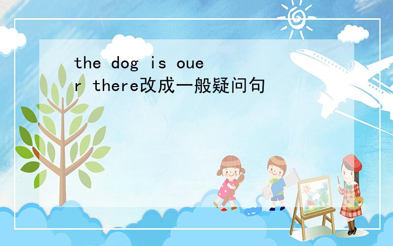 the dog is ouer there改成一般疑问句