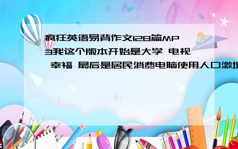 疯狂英语易背作文128篇MP3我这个版本开始是大学 电视 幸福 最后是居民消费电脑使用人口激增 有人有MP3版本的么 我有磁带 但是想要MP3的 请发至 tdtdtdtd2008@163.com