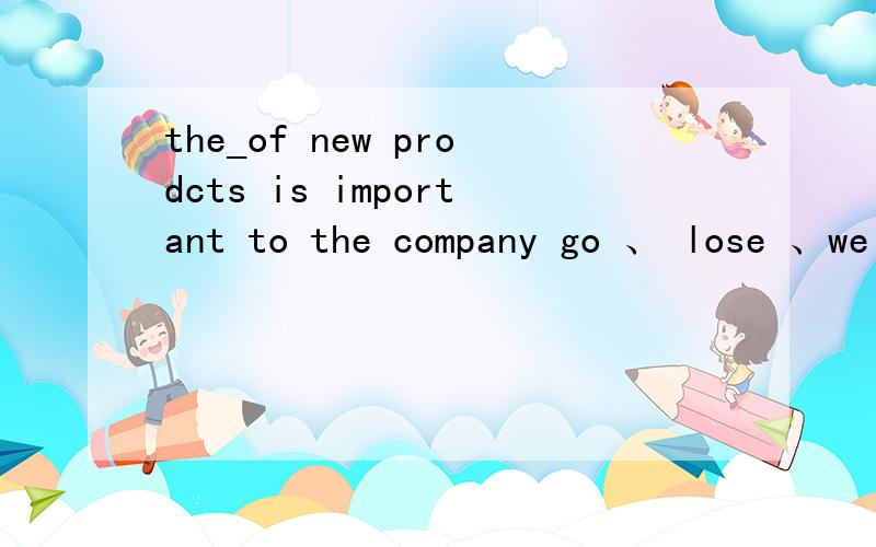 the_of new prodcts is important to the company go 、 lose 、we 、easy、develope 的适当形式填空