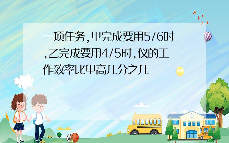 一项任务,甲完成要用5/6时,乙完成要用4/5时,仪的工作效率比甲高几分之几