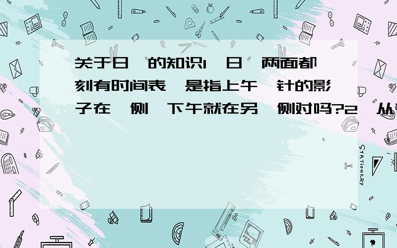 关于日晷的知识1、日晷两面都刻有时间表,是指上午晷针的影子在一侧,下午就在另一侧对吗?2、从春分到秋分,影子都落在晷盘的上面,下面不会有影子出现；从秋分到春分期间,影子在晷盘的