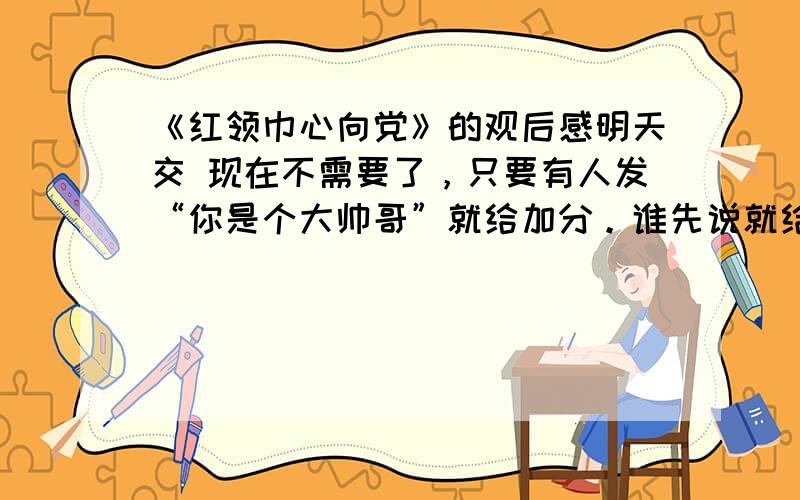 《红领巾心向党》的观后感明天交 现在不需要了，只要有人发“你是个大帅哥”就给加分。谁先说就给谁加分。